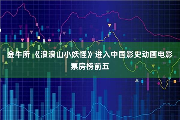 金牛所 《浪浪山小妖怪》进入中国影史动画电影票房榜前五
