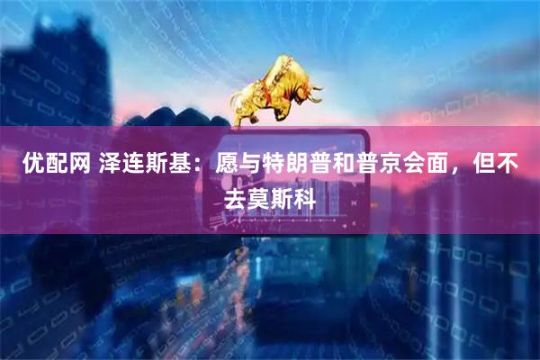 优配网 泽连斯基：愿与特朗普和普京会面，但不去莫斯科