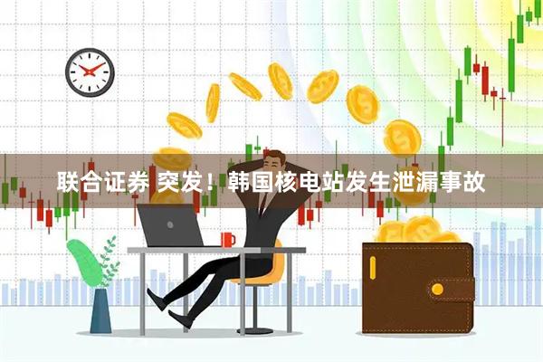 联合证券 突发！韩国核电站发生泄漏事故