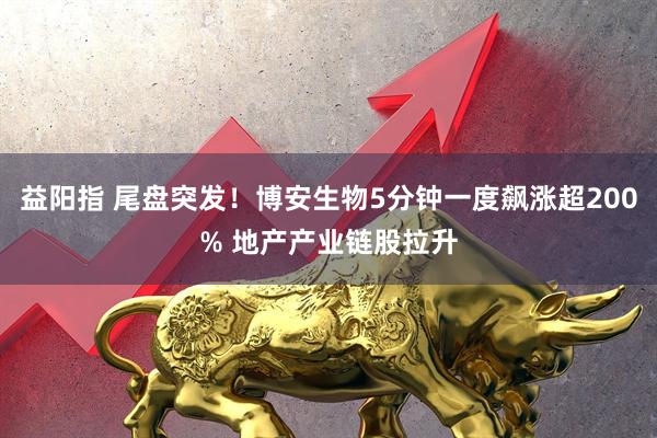 益阳指 尾盘突发！博安生物5分钟一度飙涨超200% 地产产业链股拉升