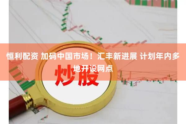 恒利配资 加码中国市场！汇丰新进展 计划年内多地开设网点