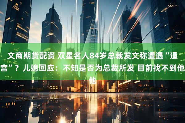 文商期货配资 双星名人84岁总裁发文称遭遇“逼宫”？儿媳回应：不知是否为总裁所发 目前找不到他