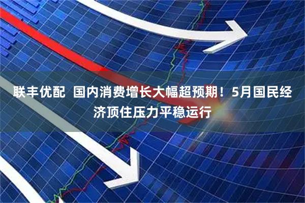 联丰优配  国内消费增长大幅超预期！5月国民经济顶住压力平稳运行