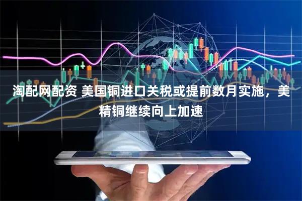 淘配网配资 美国铜进口关税或提前数月实施，美精铜继续向上加速