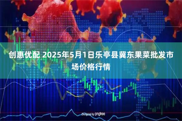 创惠优配 2025年5月1日乐亭县冀东果菜批发市场价格行情