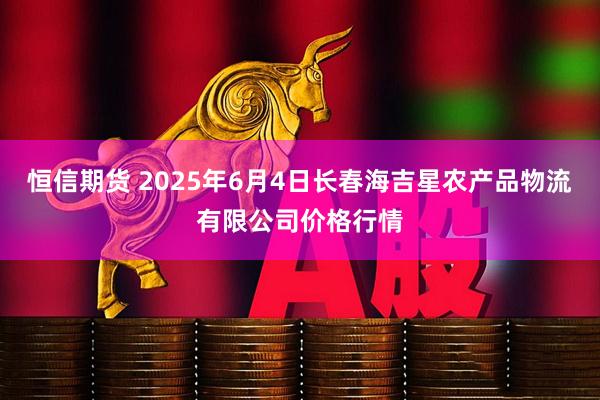恒信期货 2025年6月4日长春海吉星农产品物流有限公司价格行情