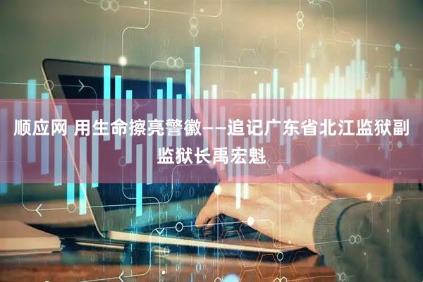 顺应网 用生命擦亮警徽——追记广东省北江监狱副监狱长禹宏魁