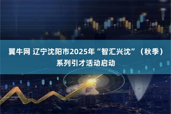 翼牛网 辽宁沈阳市2025年“智汇兴沈”（秋季）系列引才活动启动