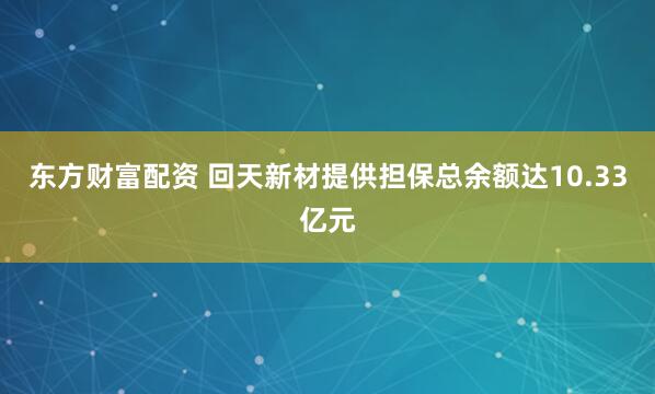 东方财富配资 回天新材提供担保总余额达10.33亿元