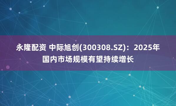 永隆配资 中际旭创(300308.SZ)：2025年国内市场规模有望持续增长
