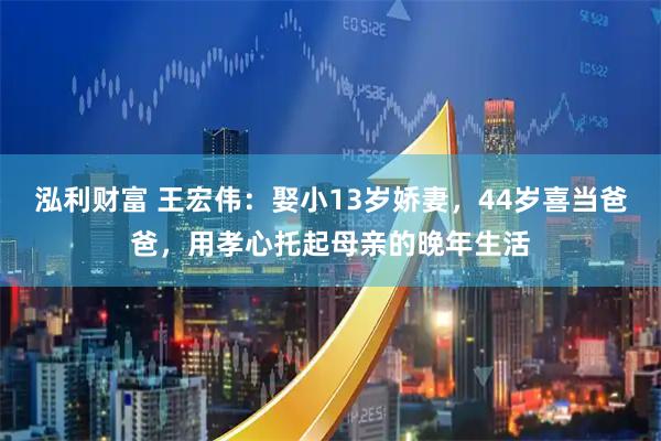 泓利财富 王宏伟：娶小13岁娇妻，44岁喜当爸爸，用孝心托起母亲的晚年生活