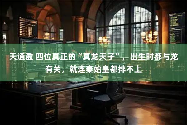 天通盈 四位真正的“真龙天子”，出生时都与龙有关，就连秦始皇都排不上
