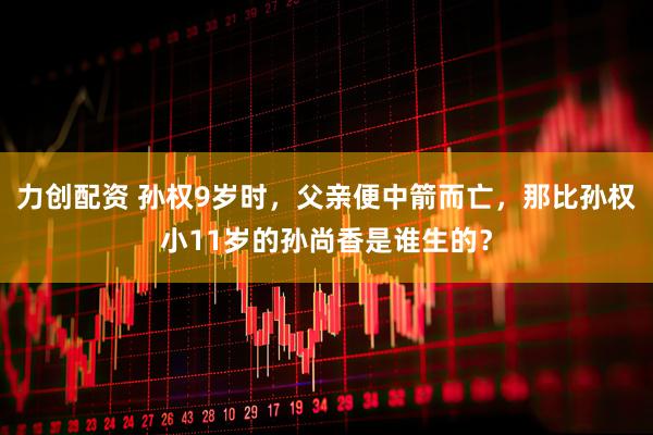 力创配资 孙权9岁时，父亲便中箭而亡，那比孙权小11岁的孙尚香是谁生的？