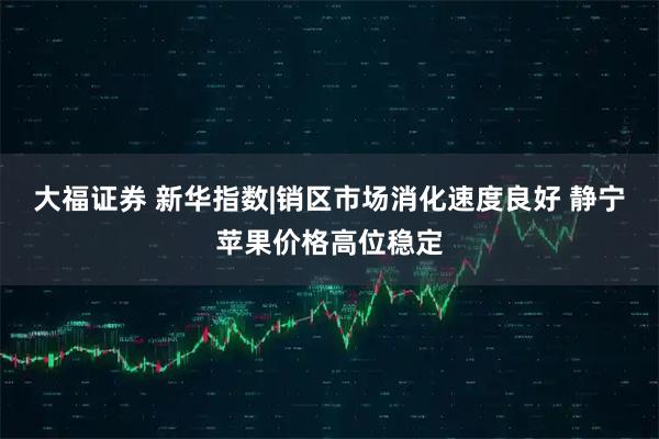 大福证券 新华指数|销区市场消化速度良好 静宁苹果价格高位稳定