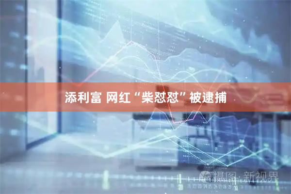 添利富 网红“柴怼怼”被逮捕