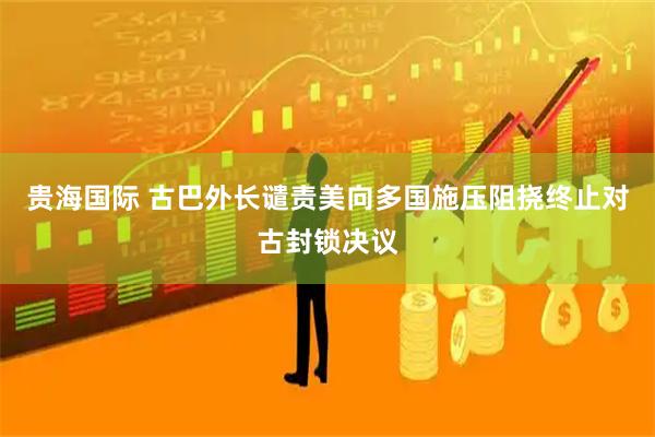 贵海国际 古巴外长谴责美向多国施压阻挠终止对古封锁决议