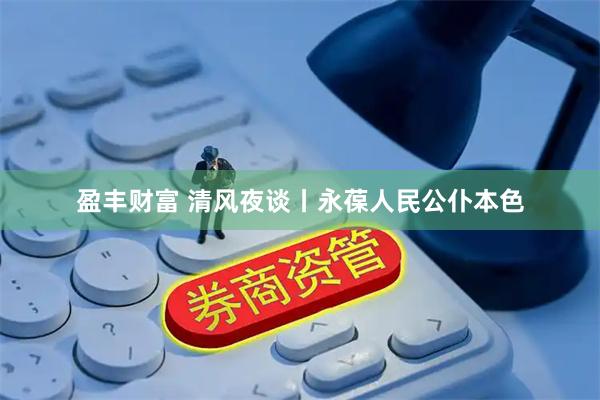 盈丰财富 清风夜谈丨永葆人民公仆本色