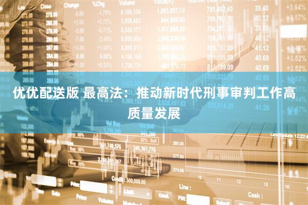 优优配送版 最高法：推动新时代刑事审判工作高质量发展