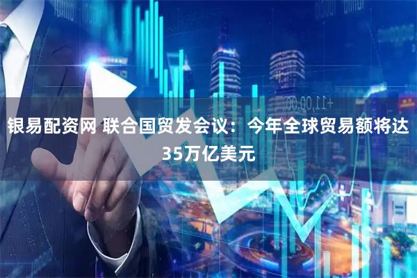 银易配资网 联合国贸发会议：今年全球贸易额将达35万亿美元