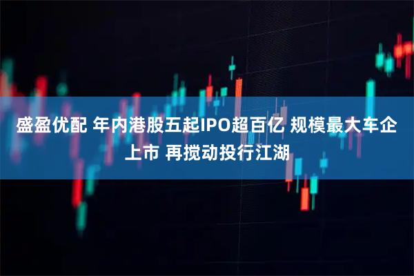盛盈优配 年内港股五起IPO超百亿 规模最大车企上市 再搅动投行江湖