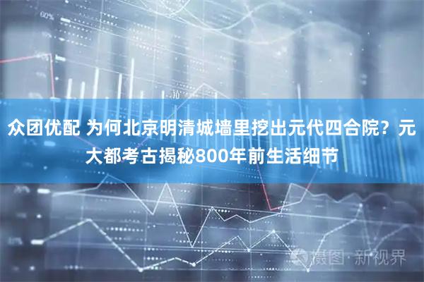 众团优配 为何北京明清城墙里挖出元代四合院？元大都考古揭秘800年前生活细节