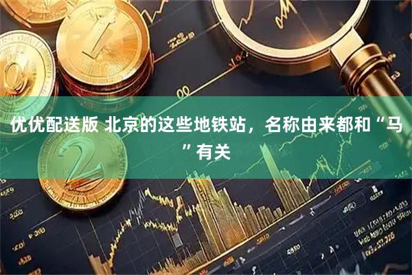 优优配送版 北京的这些地铁站，名称由来都和“马”有关