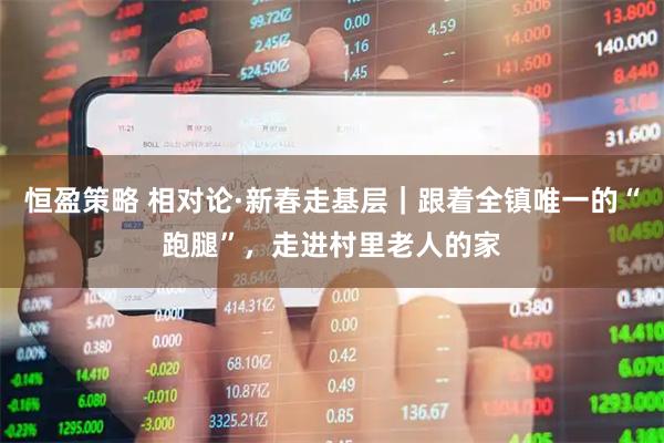 恒盈策略 相对论·新春走基层｜跟着全镇唯一的“跑腿”，走进村里老人的家