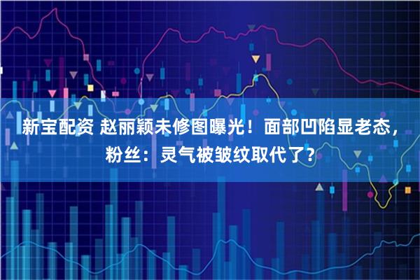新宝配资 赵丽颖未修图曝光！面部凹陷显老态，粉丝：灵气被皱纹取代了？