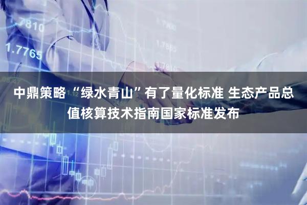 中鼎策略 “绿水青山”有了量化标准 生态产品总值核算技术指南国家标准发布