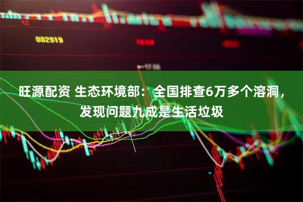 旺源配资 生态环境部：全国排查6万多个溶洞，发现问题九成是生活垃圾