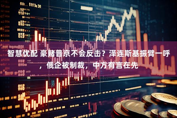 智慧优配 豪赌普京不会反击？泽连斯基振臂一呼，俄企被制裁，中方有言在先