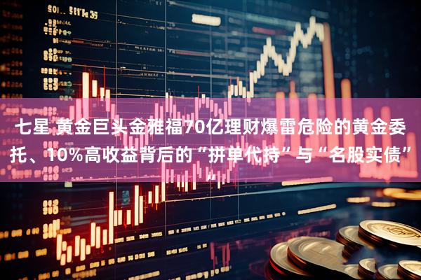 七星 黄金巨头金雅福70亿理财爆雷危险的黄金委托、10%高收益背后的“拼单代持”与“名股实债”