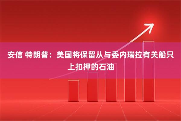 安信 特朗普：美国将保留从与委内瑞拉有关船只上扣押的石油