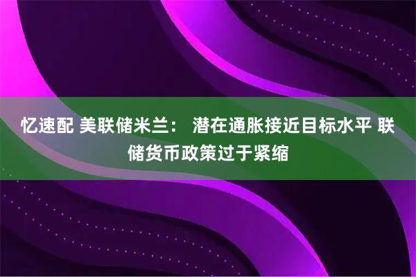 忆速配 美联储米兰： 潜在通胀接近目标水平 联储货币政策过于紧缩