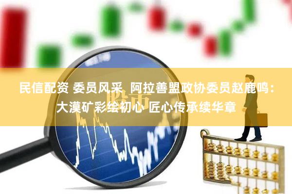 民信配资 委员风采  阿拉善盟政协委员赵鹿鸣：大漠矿彩绘初心 匠心传承续华章