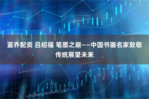 蓝乔配资 吕绍福 笔墨之巅——中国书画名家致敬传统展望未来
