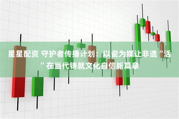 星星配资 守护者传播计划：以瓷为媒让非遗“活”在当代铸就文化自信新篇章