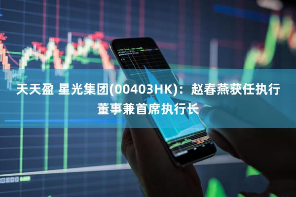 天天盈 星光集团(00403HK)：赵春燕获任执行董事兼首席执行长