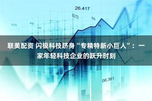 联美配资 闪极科技跻身“专精特新小巨人”：一家年轻科技企业的跃升时刻