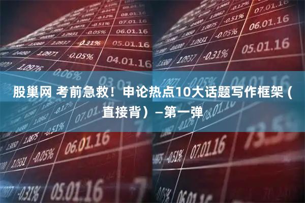 股巢网 考前急救！申论热点10大话题写作框架 (直接背）—第一弹
