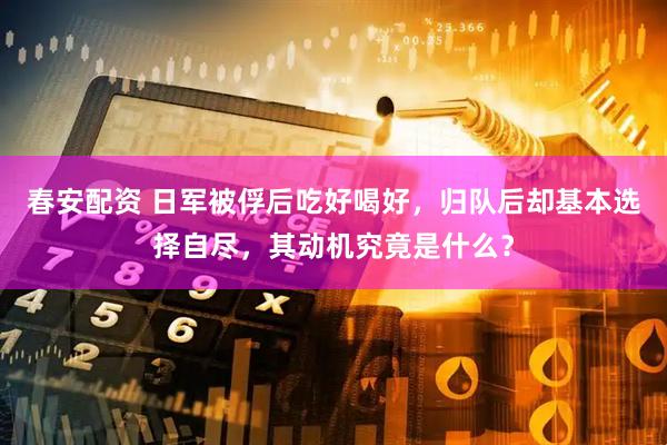 春安配资 日军被俘后吃好喝好，归队后却基本选择自尽，其动机究竟是什么？