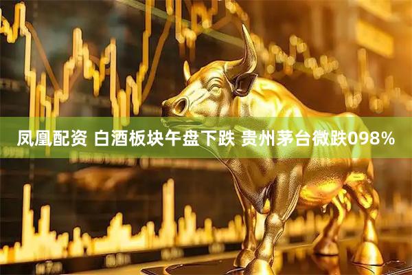 凤凰配资 白酒板块午盘下跌 贵州茅台微跌098%