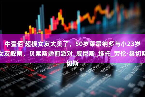 牛壹佰 超模女友太美了，50岁莱昂纳多与小23岁女友躲雨，贝索斯婚前派对_威尼斯_维托_劳伦·桑切斯
