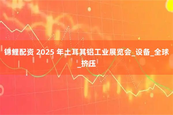 锦鲤配资 2025 年土耳其铝工业展览会_设备_全球_挤压