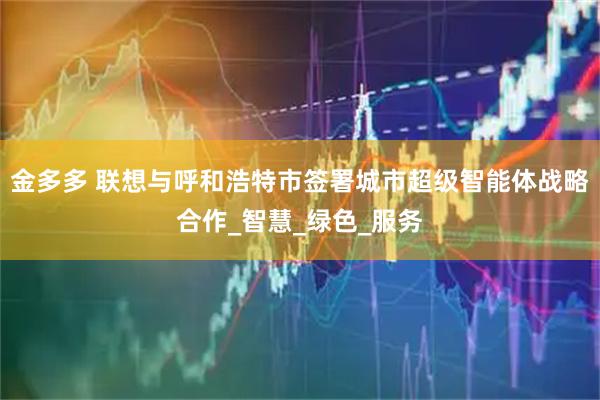 金多多 联想与呼和浩特市签署城市超级智能体战略合作_智慧_绿色_服务